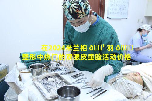 在2024米兰柏 🌹 羽 🐛 整形中热门的双眼皮重睑活动价格精选依据是什么